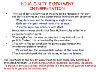 DOUBLE-SLIT EXPERIMENT
INTERPRETATION
• The flux of particles arriving at the slits can be reduced so that only
one particle arrives at a time. Interference fringes are still observed!
Wave-behaviour can be shown by a single atom.
Each particle goes through both slits at once.
A matter wave can interfere with itself.
Hence matter-waves are distinct from H2O molecules collectively
giving rise to water waves.
• Wavelength of matter wave unconnected to any internal size of
particle. Instead it is determined by the momentum.
• If we try to find out which slit the particle goes through the
interference pattern vanishes!
We cannot see the wave/particle nature at the same time.
If we know which path the particle takes, we lose the fringes .
The importance of the two-slit experiment has been memorably summarized
by Richard Feynman: “…a phenomenon which is impossible, absolutely impossible,
to explain in any classical way, and which has in it the heart of quantum mechanics.
In reality it contains the only mystery.”
 