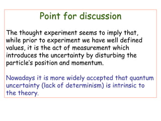 Point for discussion
The thought experiment seems to imply that,
while prior to experiment we have well defined
values, it is the act of measurement which
introduces the uncertainty by disturbing the
particle’s position and momentum.
Nowadays it is more widely accepted that quantum
uncertainty (lack of determinism) is intrinsic to
the theory.
 