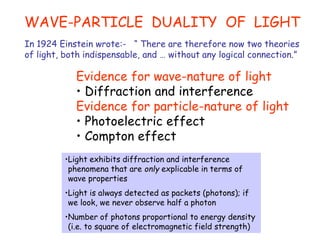 WAVE-PARTICLE DUALITY OF LIGHT
In 1924 Einstein wrote:- “ There are therefore now two theories
of light, both indispensable, and … without any logical connection.”
Evidence for wave-nature of light
• Diffraction and interference
Evidence for particle-nature of light
• Photoelectric effect
• Compton effect
•Light exhibits diffraction and interference
phenomena that are only explicable in terms of
wave properties
•Light is always detected as packets (photons); if
we look, we never observe half a photon
•Number of photons proportional to energy density
(i.e. to square of electromagnetic field strength)
 
