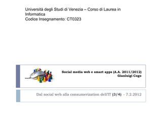 Università degli Studi di Venezia – Corso di Laurea in
Informatica
Codice Insegnamento: CT0323




                    Social media web e smart apps (A.A. 2011/2012)
                                                     Gianluigi Cogo




      Dal social web alla consumerization dell’IT (3/4) - 7.2.2012
 