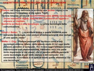 LA SCRITTURA: PRIMA TECNOLOGIA DELLA COMUNICAZIONELA SCRITTURA: PRIMA TECNOLOGIA DELLA COMUNICAZIONE
Platone nel Fedro definisce la scrittura una téchne (τέχνή) e ne
attribuisce l’invenzione al dio egizio Teuth.
Téchne rimanda all’idea di tecnica intesa come abilità, metodo ma
anche insieme di regole, sistema atto a produrre un oggetto o
ottenere un risultato.
Quindi la scrittura è una tecnologia. La prima tecnologia della
comunicazione
David J. Bolter: “(…) la scrittura antica e quella moderna sono
entrambe tecnologie, cioè sistemi di collocazione di idee verbali
in uno spazio visivo”
Walter J. Ong: “Platone pensava alla scrittura come a una
tecnologia esterna, aliena, nello stesso modo in cui oggi molte
persone pensano al computer. Noi invece oggi l’abbiamo ormai
interiorizzata così profondamente, l’abbiamo resa una parte
tanto importante di noi stessi, che ci sembra difficile pensarla
come tecnologia al pari della stampa e del computer. Ciò
nonostante, la scrittura (e in special modo quella alfabetica) sia
una tecnologia”
Prof. Giampaolo Rossi – Teorie e tecniche del linguaggio crossmediale - UNIVERSITÀ DEGLI STUDI SUOR ORSOLA BENINCASA
 