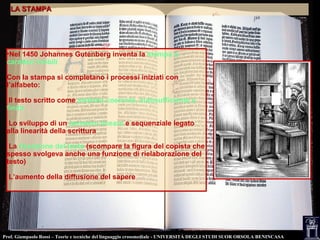 Prof. Giampaolo Rossi – Teorie e tecniche del linguaggio crossmediale - UNIVERSITÀ DEGLI STUDI SUOR ORSOLA BENINCASA
•Nel 1450 Johannes Gutenberg inventa la stampa a
caratteri mobili
Con la stampa si completano i processi iniziati con
l’alfabeto:
Il testo scritto come sistema coerente, autosufficiente e
finito
Lo sviluppo di un pensiero lineare e sequenziale legato
alla linearità della scrittura
La fissazione del testo (scompare la figura del copista che
spesso svolgeva anche una funzione di rielaborazione del
testo)
L’aumento della diffusione del sapere
LA STAMPALA STAMPA
 
