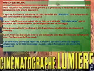 Prof. Giampaolo Rossi – Teorie e tecniche del linguaggio crossmediale - UNIVERSITÀ DEGLI STUDI SUOR ORSOLA BENINCASA
I MEDIA ELETTRONICII MEDIA ELETTRONICI
Dalla metà dell’800, i media si moltiplicano e si potenziano in relazione all’aumento della
complessità delle attività produttive.
La prima Rivoluzione industriale ha dato centralità alla “Macchina” (che sviluppava in
senso industriale la tradizione artigiana
La seconda Rivoluzione industriale ha dato centralità alle “Reti sistemiche” (reti di
trasporto, reti di distribuzione, reti energetiche e reti di messaggi).
Sono queste reti ad avere bisogno di infrastrutture, simultaneità e circolazione di
messaggi
Es: in America e Europa, la ferrovia si è sviluppata solo dopo l’invenzione del telegrafo
e con l’unificazione del fuso orario
La complessità produttiva necessità di mezzi di comunicazione che sappiano
velocemente far circolare messaggi, conoscenza, informazione che alimenti la
produttività
 