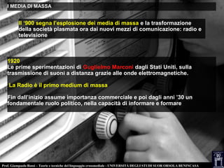 Prof. Giampaolo Rossi – Teorie e tecniche del linguaggio crossmediale - UNIVERSITÀ DEGLI STUDI SUOR ORSOLA BENINCASA
I MEDIA DI MASSAI MEDIA DI MASSA
Il ‘900 segna l’esplosione dei media di massa e la trasformazione
della società plasmata ora dai nuovi mezzi di comunicazione: radio e
televisione
1920
Le prime sperimentazioni di Guglielmo Marconi dagli Stati Uniti, sulla
trasmissione di suoni a distanza grazie alle onde elettromagnetiche.
La Radio è il primo medium di massa
Fin dall’inizio assume importanza commerciale e poi dagli anni ’30 un
fondamentale ruolo politico, nella capacità di informare e formare
 