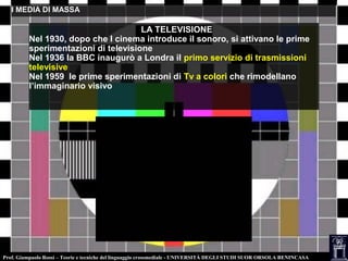 Prof. Giampaolo Rossi – Teorie e tecniche del linguaggio crossmediale - UNIVERSITÀ DEGLI STUDI SUOR ORSOLA BENINCASA
I MEDIA DI MASSAI MEDIA DI MASSA
LA TELEVISIONE
Nel 1930, dopo che l cinema introduce il sonoro, si attivano le prime
sperimentazioni di televisione
Nel 1936 la BBC inaugurò a Londra il primo servizio di trasmissioni
televisive
Nel 1959 le prime sperimentazioni di Tv a colori che rimodellano
l’immaginario visivo
 