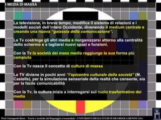 Prof. Giampaolo Rossi – Teorie e tecniche del linguaggio crossmediale - UNIVERSITÀ DEGLI STUDI SUOR ORSOLA BENINCASA
I MEDIA DI MASSAI MEDIA DI MASSA
La televisione, in breve tempo, modifica il sistema di relazioni e i
modelli sociali dell’intero Occidente, divenendo il medium centrale e
creando una nuova “galassia della comunicazione”.
La Tv costringe gli altri media a riorganizzarsi attorno alla centralità
dello schermo e a tagliarsi nuovi spazi e funzioni.
Con la Tv la società dei mass media raggiunge la sua forma più
compiuta
Con la Tv nasce il concetto di cultura di massa
La TV diviene in pochi anni “l’epicentro culturale della società” (M.
Castells), per la simulazione sensoriale della realtà che consente, sia
per la facile comunicabilità
Con la Tv, la cultura inizia a interrogarsi sul ruolo trasformativo dei
media
 