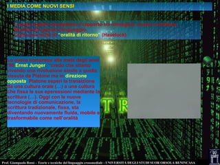 Prof. Giampaolo Rossi – Teorie e tecniche del linguaggio crossmediale - UNIVERSITÀ DEGLI STUDI SUOR ORSOLA BENINCASA
I MEDIA COME NUOVI SENSII MEDIA COME NUOVI SENSI
I media digitali rimodellano il rapporto tra immagine, suono e scrittura.
Modificano quindi il linguaggio.
Come una sorta di “oralità di ritorno” (Havelock)
Lo aveva compreso alla metà degli anni
’90 Ernst Junger: “credo che stiamo
vivendo una rivoluzione simile a quella
vissuta da Platone ma in direzione
opposta. Platone esperì la transizione
da una cultura orale (…) a una cultura
che fissa le sue epsressioni mediante la
scrittura (…). Oggi con le nuove
tecnologie di comunicazione, la
scrittura tradizionale, fissa, sta
diventando nuovamente fluida, mobile e
trasformabile come nell’oralità
 