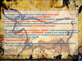 PRIMA DELLA SCRITTURAPRIMA DELLA SCRITTURA
Vilém Flusser:
Le immagini si creano dall’azione combinata di mani e occhi:
Le mani si estendono sul mondo (creando l’azione)
Gli occhi vedono le connessioni necessarie e preparano alle azioni successive
mani e occhi – azione e vista – prassi e teoria
L’uomo astrae dall’ambiente la dimensione della profondità creando una regione
immaginaria e bidimensionale: il mondo delle immagini
Immaginare significa ridurre il mondo a “SCENE” e nello stesso tempo, decifrare
le scene trasformandole in “TOPOGRAFIE” di stati di cose desiderati. Una scena
di caccia disegnata è un’immagine. Un’immagine è una superficie il cui
significato si coglie con uno sguardo.
“Diacronizzare la sincronia”
Prima vedo l’insieme come una scena, poi percorro analiticamente l’immagine e
ne colgo il significato scenico
Prof. Giampaolo Rossi – Teorie e tecniche del linguaggio crossmediale - UNIVERSITÀ DEGLI STUDI SUOR ORSOLA BENINCASA
 