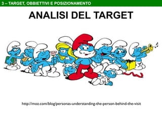 3 – TARGET, OBBIETTIVI E POSIZIONAMENTO

ANALISI DEL TARGET

http://moz.com/blog/personas-understanding-the-person-behind-the-visit

 