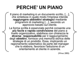 PERCHE’ UN PIANO
Il piano di marketing è un documento scritto, […],
che sintetizza in quale modo l'impresa intende
raggiungere obbiettivi strategici mediante
programmi di marketing […], secondo un
approccio basato sul cliente.
La forma scritta è essenziale perché consente una
più facile e rapida condivisione del piano a
livello organizzativo, stabilisce con chiarezza le
diverse responsabilità per il raggiungimento
degli obiettivi, fornisce una memoria storica delle
strategie di un prodotto. Essa, implicando un
ragionamento sistematico da parte del manager
che lo elabora, favorisce l'adozione di un
orientamento al cliente in azienda.
(Winer, 2002)

 