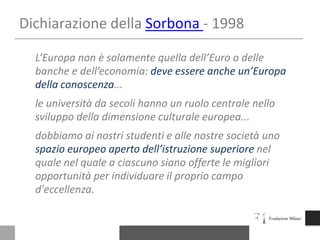 Dichiarazione della Sorbona- 1998L’Europanon è solamentequelladell’Euro o dellebanchee dell’economia: deveessereancheun’Europadellaconoscenza...le universitàdasecolihanno un ruolocentralenellosviluppo della dimensioneculturaleeuropea...dobbiamoainostristudenti e allenostresocietàunospazioeuropeoapertodell’istruzionesuperiorenelqualenel quale a ciascuno siano offerte le migliori opportunità per individuare il proprio campo d'eccellenza.