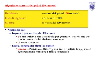 Algoritmo: somma dei primi 100 numeri

Problema:                         somma dei primi 100 numeri.
Dati di ingresso:                 i numeri 1 e 100
Uscita:                           la somma dei 100 numeri

• Analisi dei dati
   – Ingresso: generazione dei 100 numeri
         • i: è una variabile che usiamo sia per generare i numeri che per
           contare quante volte abbiamo sommato
         • i è detto contatore
   – Uscita: somma dei primi 100 numeri
         • somma: all’inizio vale 0 (zero), alla fine il risultato finale, ma ad
           ogni iterazione contiene il risultato parziale
 
