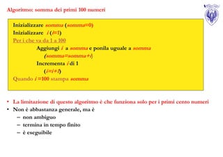 Algoritmo: somma dei primi 100 numeri

  Inizializzare somma (somma=0)
  Inizializzare i (i=1)
  Per i che va da 1 a 100
            Aggiungi i a somma e ponila uguale a somma
               (somma=somma+i)
            Incrementa i di 1
               (i=i+1)
  Quando i =100 stampa somma


• La limitazione di questo algoritmo è che funziona solo per i primi cento numeri
• Non è abbastanza generale, ma è
   – non ambiguo
   – termina in tempo finito
   – è eseguibile
 