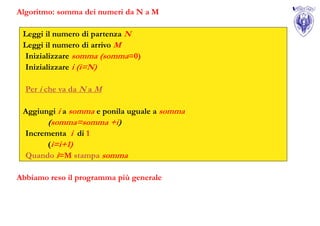 Algoritmo: somma dei numeri da N a M

 Leggi il numero di partenza N
 Leggi il numero di arrivo M
 Inizializzare somma (somma=0)
 Inizializzare i (i=N)

  Per i che va da N a M

 Aggiungi i a somma e ponila uguale a somma
        (somma=somma +i)
  Incrementa i di 1
        (i=i+1)
  Quando i=M stampa somma

Abbiamo reso il programma più generale
 
