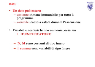 Dati

• Un dato può essere:
  – costante: rimane immutabile per tutto il
    programma
  – variabile: cambia valore durante l’esecuzione

• Variabili e costanti hanno un nome, ossia un
    • IDENTIFICATORE

   – N, M sono costanti di tipo intero
   – i, somma sono variabili di tipo intero
 