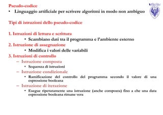 Pseudo-codice
• Linguaggio artificiale per scrivere algoritmi in modo non ambiguo

Tipi di istruzioni dello pseudo-codice

1. Istruzioni di lettura e scrittura
         • Scambiano dati tra il programma e l’ambiente esterno
2. Istruzione di assegnazione
         • Modifica i valori delle variabili
3. Istruzioni di controllo
     – Istruzione composta
        • Sequenza di istruzioni
    – Istruzione condizionale
        • Ramificazione del controllo del programma secondo il valore di una
          espressione booleana
    – Istruzione di iterazione
        • Esegue ripetutamente una istruzione (anche composta) fino a che una data
          espressione booleana rimane vera
 