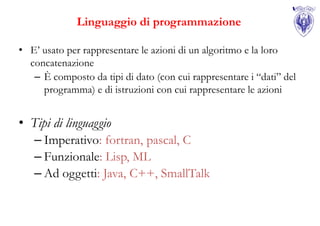Linguaggio di programmazione

• E’ usato per rappresentare le azioni di un algoritmo e la loro
  concatenazione
   – È composto da tipi di dato (con cui rappresentare i “dati” del
     programma) e di istruzioni con cui rappresentare le azioni


• Tipi di linguaggio
   – Imperativo: fortran, pascal, C
   – Funzionale: Lisp, ML
   – Ad oggetti: Java, C++, SmallTalk
 