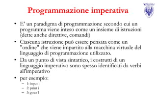Programmazione imperativa
• E’ un paradigma di programmazione secondo cui un
  programma viene inteso come un insieme di istruzioni
  (dette anche direttive, comandi)
• Ciascuna istruzione può essere pensata come un
  "ordine" che viene impartito alla macchina virtuale del
  linguaggio di programmazione utilizzato.
• Da un punto di vista sintattico, i costrutti di un
  linguaggio imperativo sono spesso identificati da verbi
  all'imperativo
• per esempio:
   – 1: input i
   – 2: print i
   – 3: goto 1
 