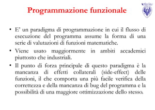 Programmazione funzionale

• E’ un paradigma di programmazione in cui il flusso di
  esecuzione del programma assume la forma di una
  serie di valutazioni di funzioni matematiche.
• Viene usato maggiormente in ambiti accademici
  piuttosto che industriali.
• Il punto di forza principale di questo paradigma è la
  mancanza di effetti collaterali (side-effect) delle
  funzioni, il che comporta una più facile verifica della
  correttezza e della mancanza di bug del programma e la
  possibilità di una maggiore ottimizzazione dello stesso.
 