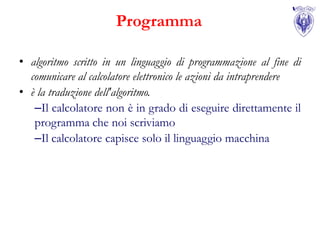 Programma

• algoritmo scritto in un linguaggio di programmazione al fine di
  comunicare al calcolatore elettronico le azioni da intraprendere
• è la traduzione dell'algoritmo.
   –Il calcolatore non è in grado di eseguire direttamente il
   programma che noi scriviamo
   –Il calcolatore capisce solo il linguaggio macchina
 