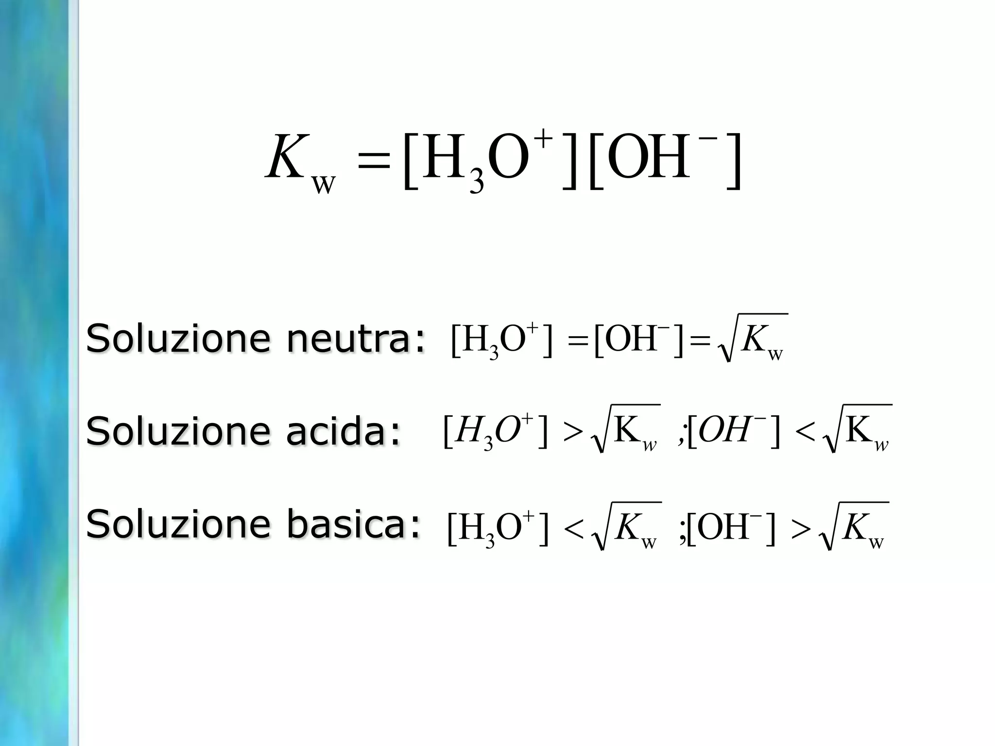          -
          K w  [H 3O ] [OH ]

Soluzione neutra: [H3O ]  [OH- ]  Kw

Soluzione acida: [ H3O ]  K w ;[OH - ]  K w

Soluzione basica: [H3O ]  Kw ;[OH- ]  Kw
 