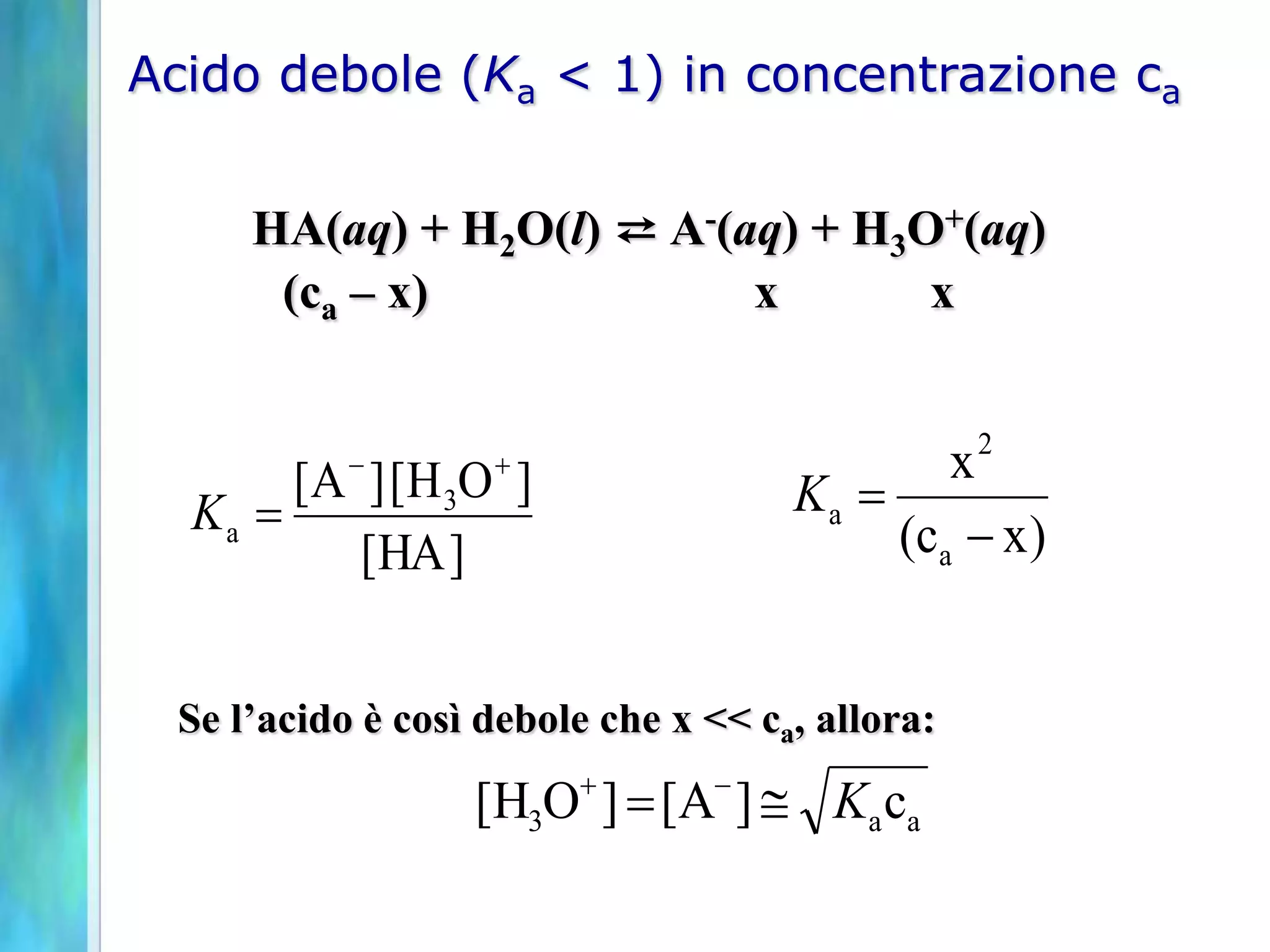 Acido debole (Ka < 1) in concentrazione ca


     HA(aq) + H2O(l) ⇄ A-(aq) + H3O+(aq)
      (ca – x)             x       x


           -                                 x2
  Ka 
       [ A ] [ H 3O ]                Ka 
           [HA ]                          (c a - x )


 Se l’acido è così debole che x << ca, allora:

                  [H3O ]  [A- ]  Ka ca
 