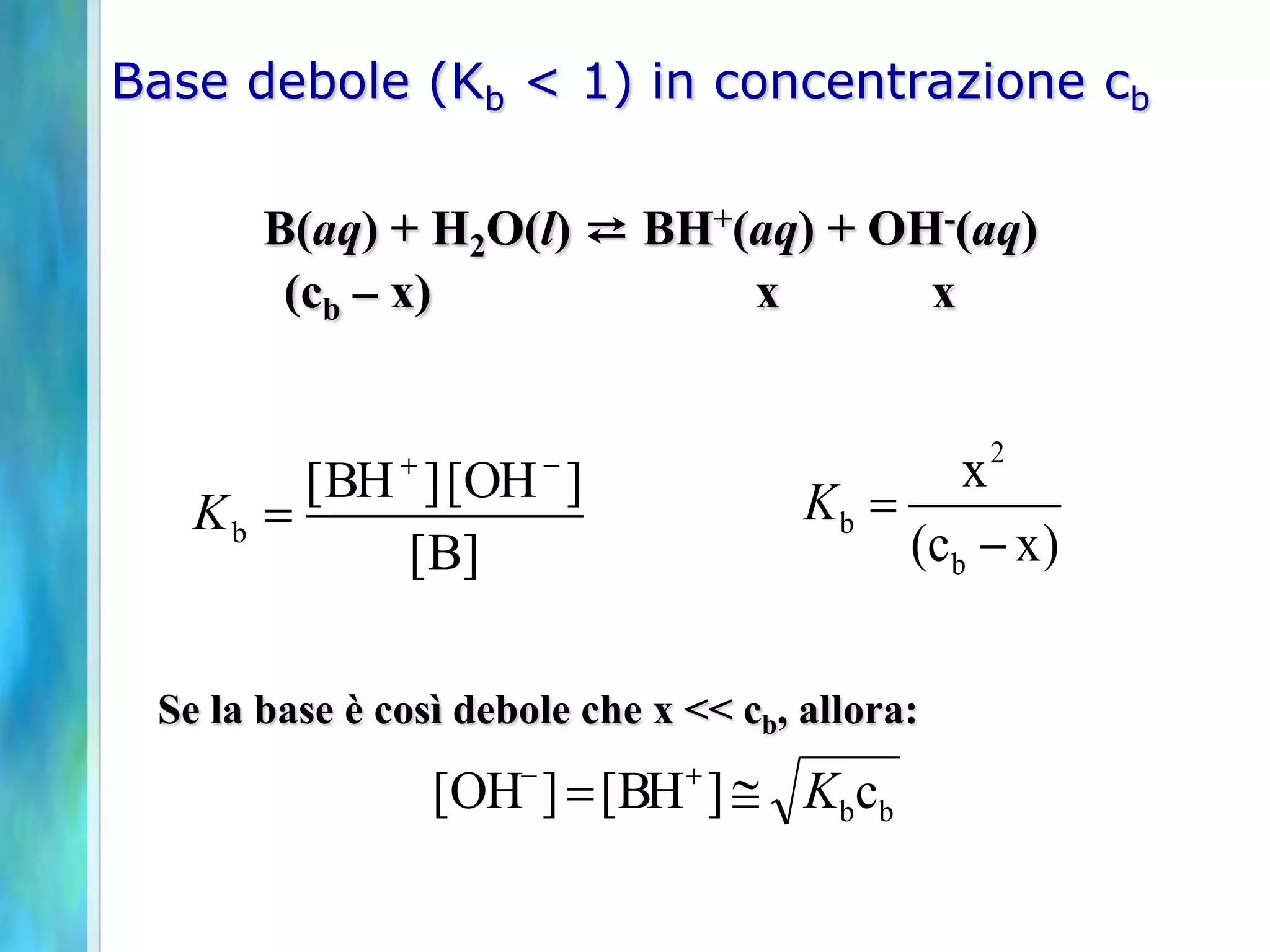Base debole (Kb < 1) in concentrazione cb

       B(aq) + H2O(l) ⇄ BH+(aq) + OH-(aq)
        (cb – x)            x       x


               
        [ BH ] [OH ]    -                       x2
   Kb                                 Kb 
            [B]                             (c b - x )


 Se la base è così debole che x << cb, allora:

                   [OH- ]  [BH  ]  Kbcb
 