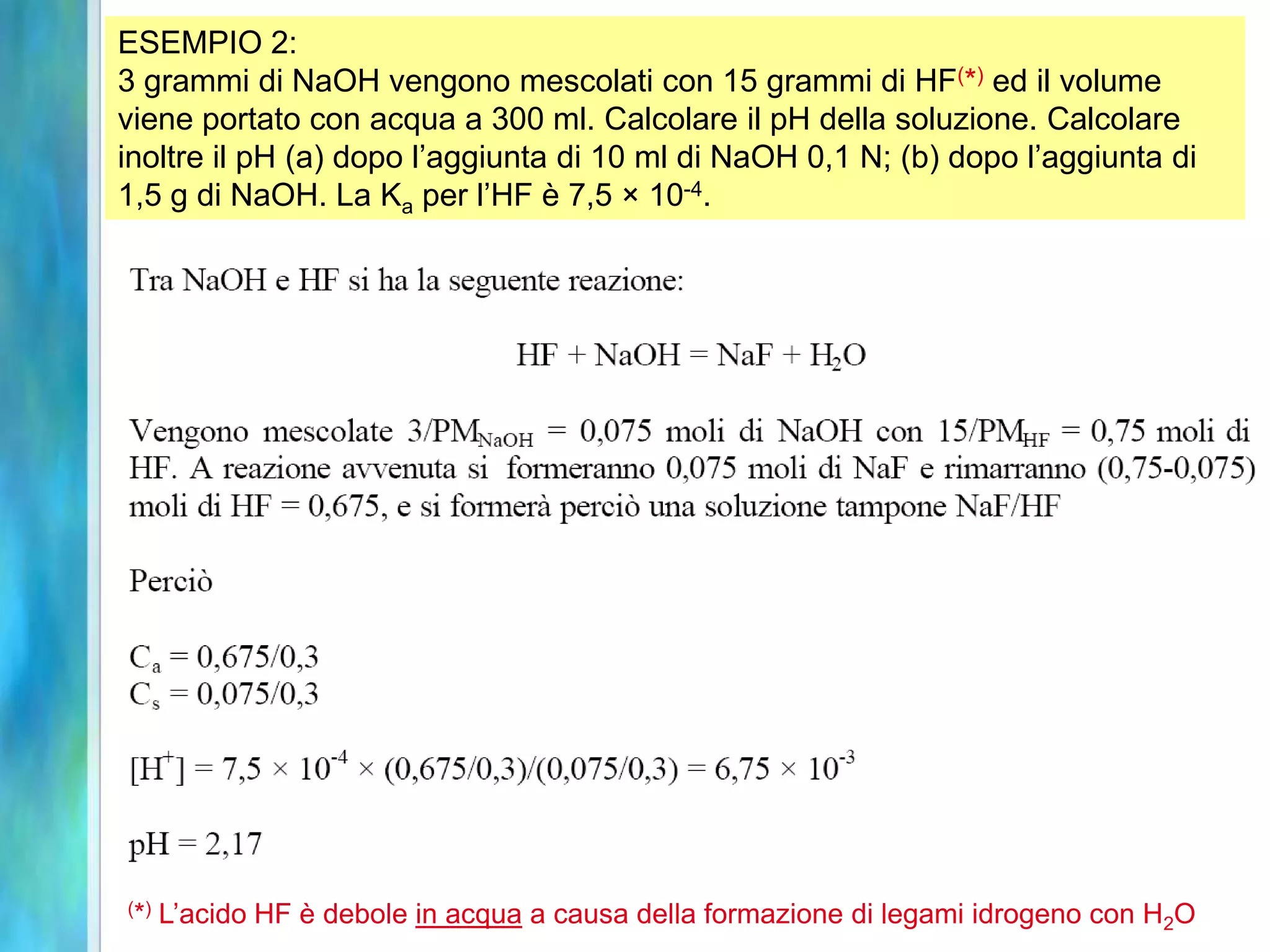 ESEMPIO 2:
3 grammi di NaOH vengono mescolati con 15 grammi di HF(*) ed il volume
viene portato con acqua a 300 ml. Calcolare il pH della soluzione. Calcolare
inoltre il pH (a) dopo l’aggiunta di 10 ml di NaOH 0,1 N; (b) dopo l’aggiunta di
1,5 g di NaOH. La Ka per l’HF è 7,5 × 10-4.




( *)   L’acido HF è debole in acqua a causa della formazione di legami idrogeno con H2O
 