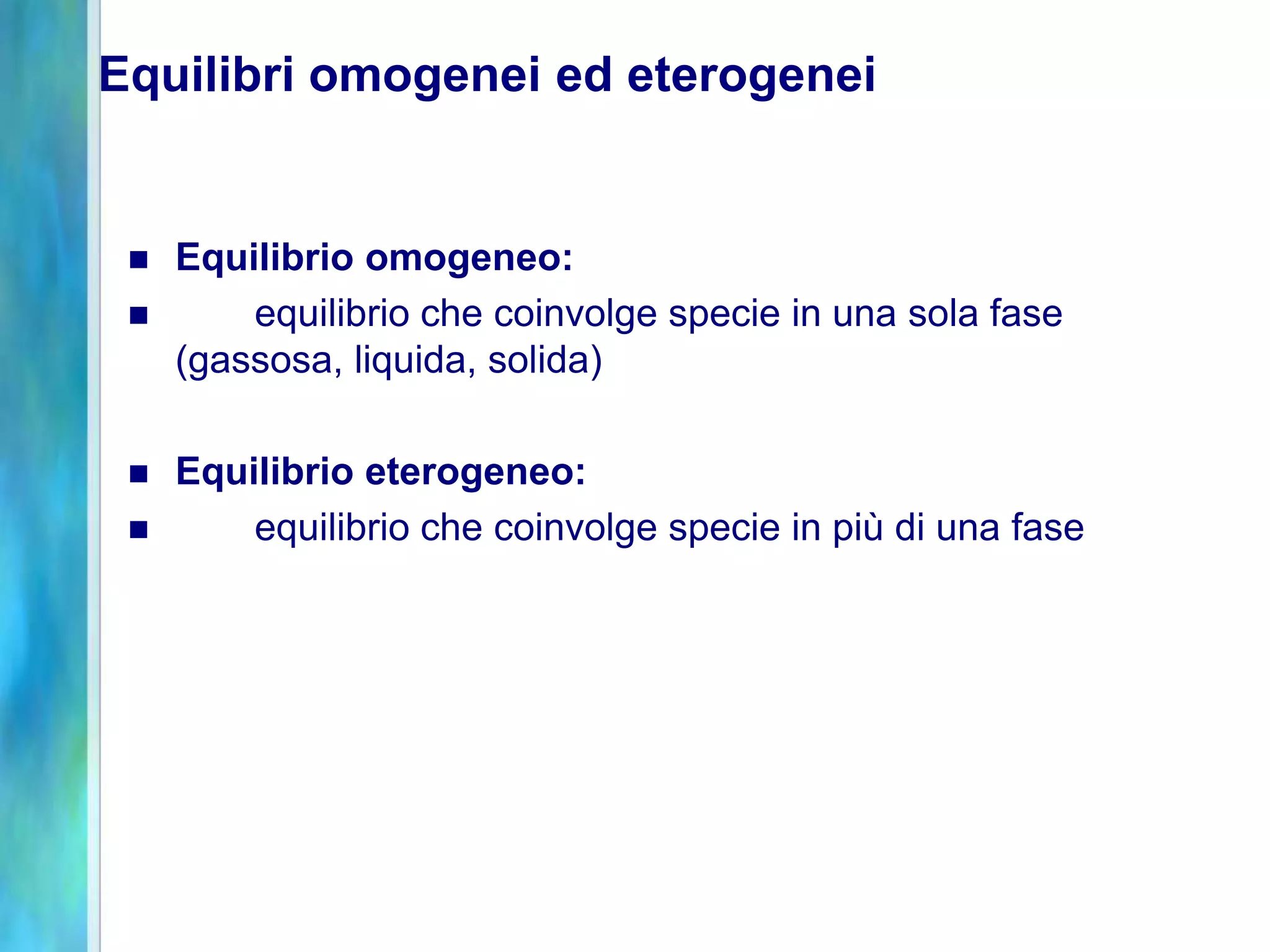 Equilibri omogenei ed eterogenei


    Equilibrio omogeneo:
        equilibrio che coinvolge specie in una sola fase
     (gassosa, liquida, solida)

    Equilibrio eterogeneo:
        equilibrio che coinvolge specie in più di una fase
 