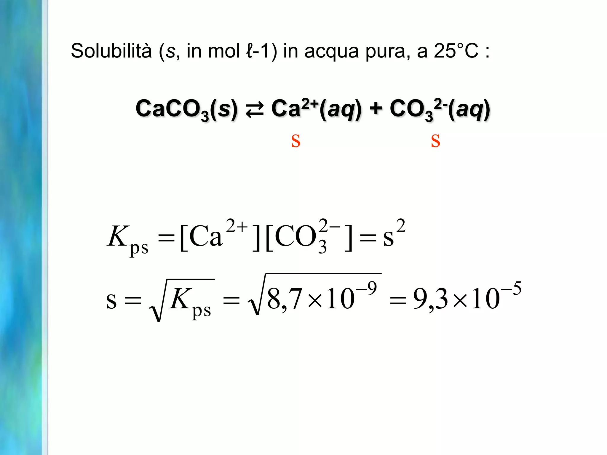 Solubilità (s, in mol ℓ-1) in acqua pura, a 25°C :

       CaCO3(s) ⇄ Ca2+(aq) + CO32-(aq)
                          s               s


                  2        2-
    K ps  [Ca         ] [CO3 ]  s 2


                                 -9                  -5
    s  K ps  8,7 10                 9,3 10
 