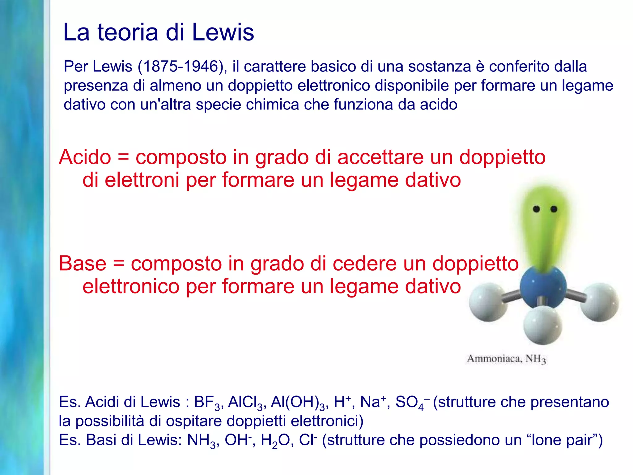 La teoria di Lewis
Es. Acidi di Lewis : BF3, AlCl3, Al(OH)3, H+, Na+, SO4
– (strutture che presentano
la possibilità di ospitare doppietti elettronici)
Es. Basi di Lewis: NH3, OH-, H2O, Cl- (strutture che possiedono un “lone pair”)
Per Lewis (1875-1946), il carattere basico di una sostanza è conferito dalla
presenza di almeno un doppietto elettronico disponibile per formare un legame
dativo con un'altra specie chimica che funziona da acido
Acido = composto in grado di accettare un doppietto
di elettroni per formare un legame dativo
Base = composto in grado di cedere un doppietto
elettronico per formare un legame dativo
 