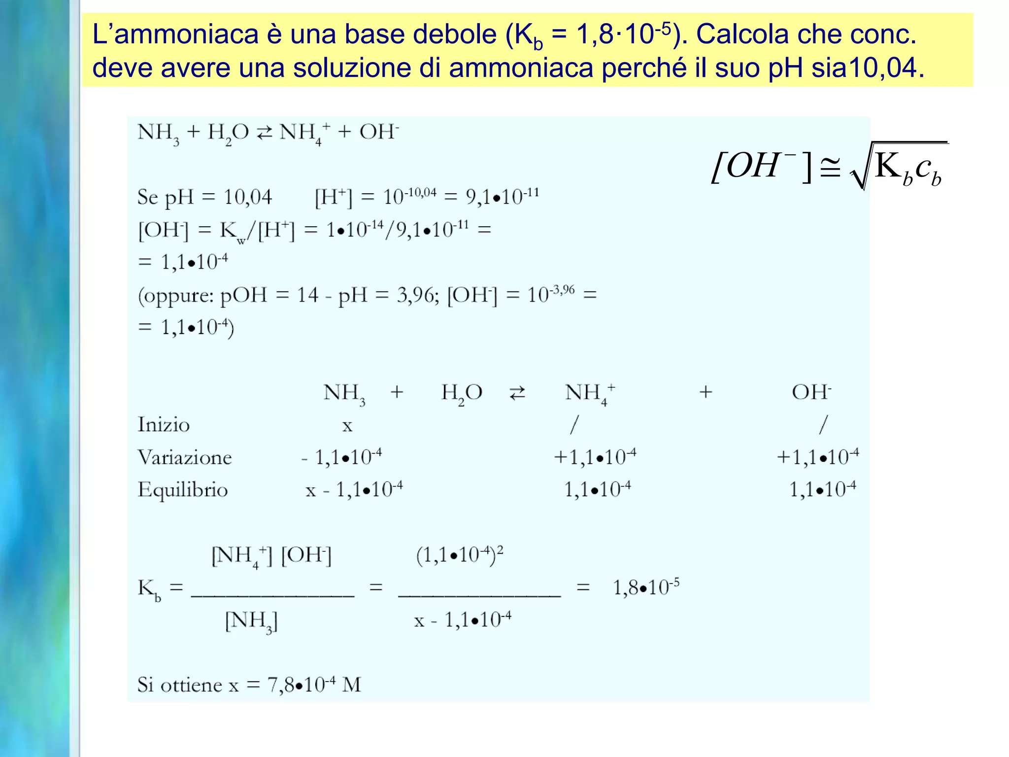 L’ammoniaca è una base debole (Kb = 1,8·10-5). Calcola che conc.
deve avere una soluzione di ammoniaca perché il suo pH sia10,04.
] Kb b
[OH c
-

 