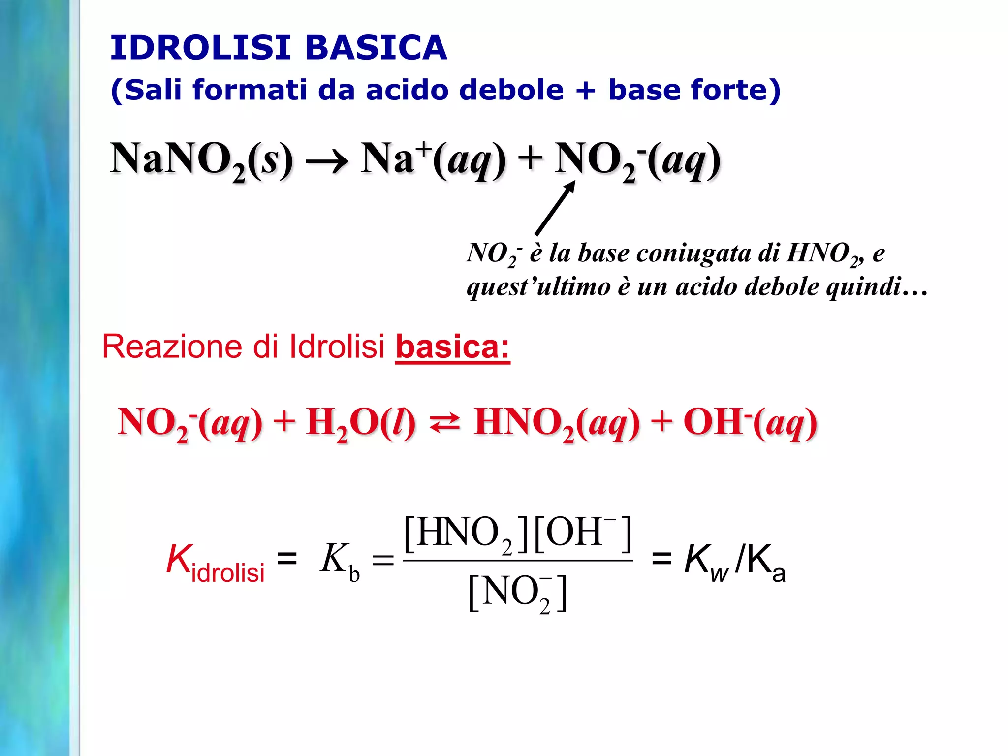 NaNO2(s)  Na+(aq) + NO2
-(aq)
NO2
- è la base coniugata di HNO2, e
quest’ultimo è un acido debole quindi…
NO2
-(aq) + H2O(l) ⇄ HNO2(aq) + OH-(aq)
]
NO
[
]
OH
[
]
HNO
[
2
2
b -
-

K
IDROLISI BASICA
(Sali formati da acido debole + base forte)
Reazione di Idrolisi basica:
Kidrolisi = = Kw /Ka
 