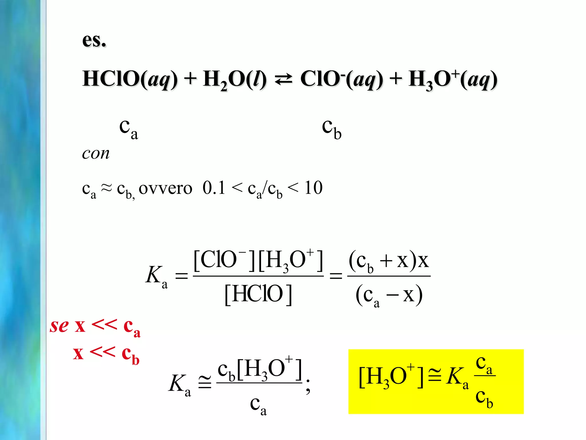 )
x
c
(
x
)
x
c
(
]
HClO
[
]
O
H
[
]
ClO
[
a
b
3
a
-




-
K
se x << ca
x << cb
es.
HClO(aq) + H2O(l) ⇄ ClO-(aq) + H3O+(aq)
con
ca ≈ cb, ovvero 0.1 < ca/cb < 10
ca cb
b
a
a
3
c
c
]
O
H
[ K


a
3
b
a ;
c
]
O
H
[
c
K 

 