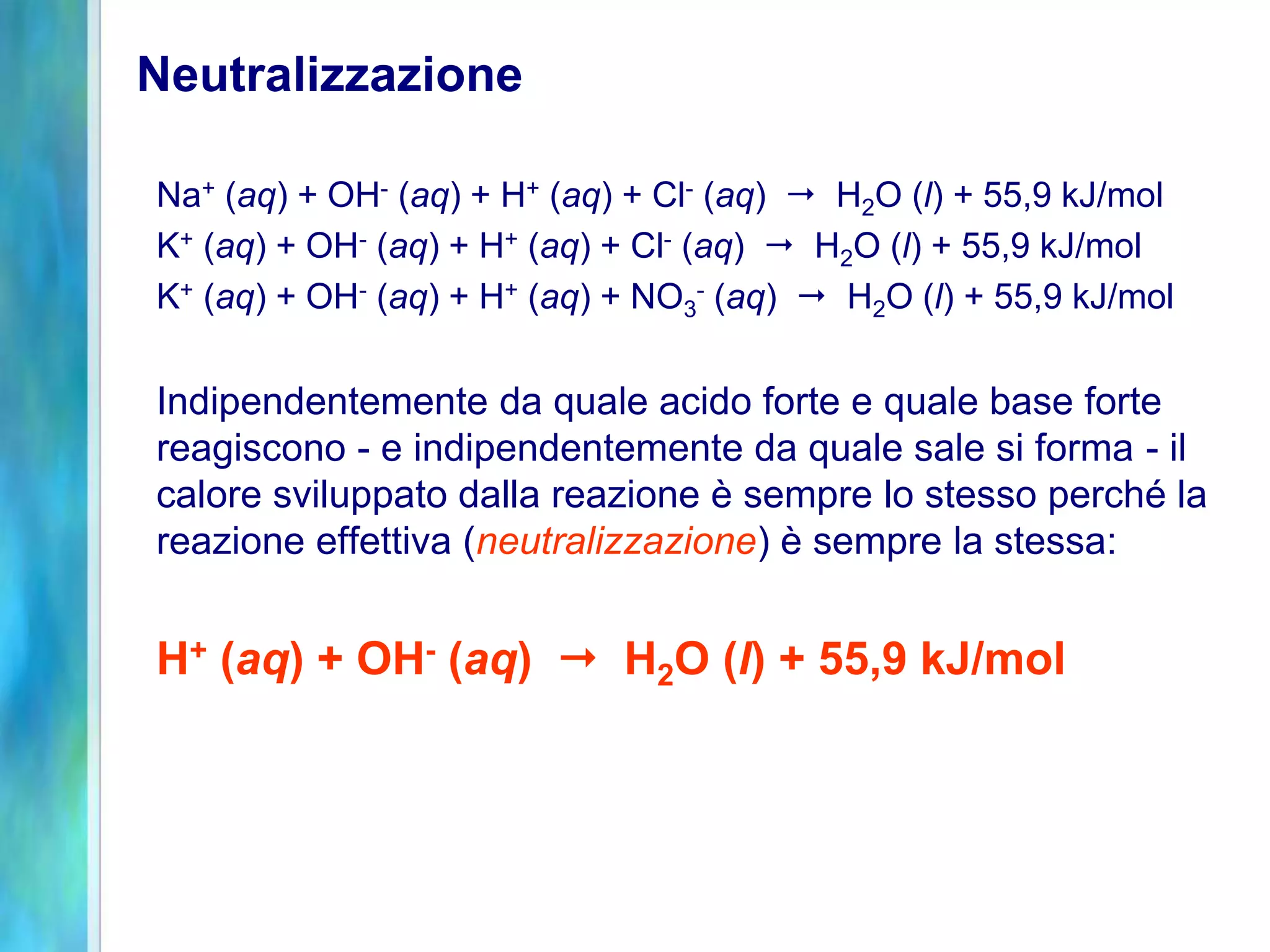 Neutralizzazione
Na+ (aq) + OH- (aq) + H+ (aq) + Cl- (aq)  H2O (l) + 55,9 kJ/mol
K+ (aq) + OH- (aq) + H+ (aq) + Cl- (aq)  H2O (l) + 55,9 kJ/mol
K+ (aq) + OH- (aq) + H+ (aq) + NO3
- (aq)  H2O (l) + 55,9 kJ/mol
Indipendentemente da quale acido forte e quale base forte
reagiscono - e indipendentemente da quale sale si forma - il
calore sviluppato dalla reazione è sempre lo stesso perché la
reazione effettiva (neutralizzazione) è sempre la stessa:
H+ (aq) + OH- (aq)  H2O (l) + 55,9 kJ/mol
 
