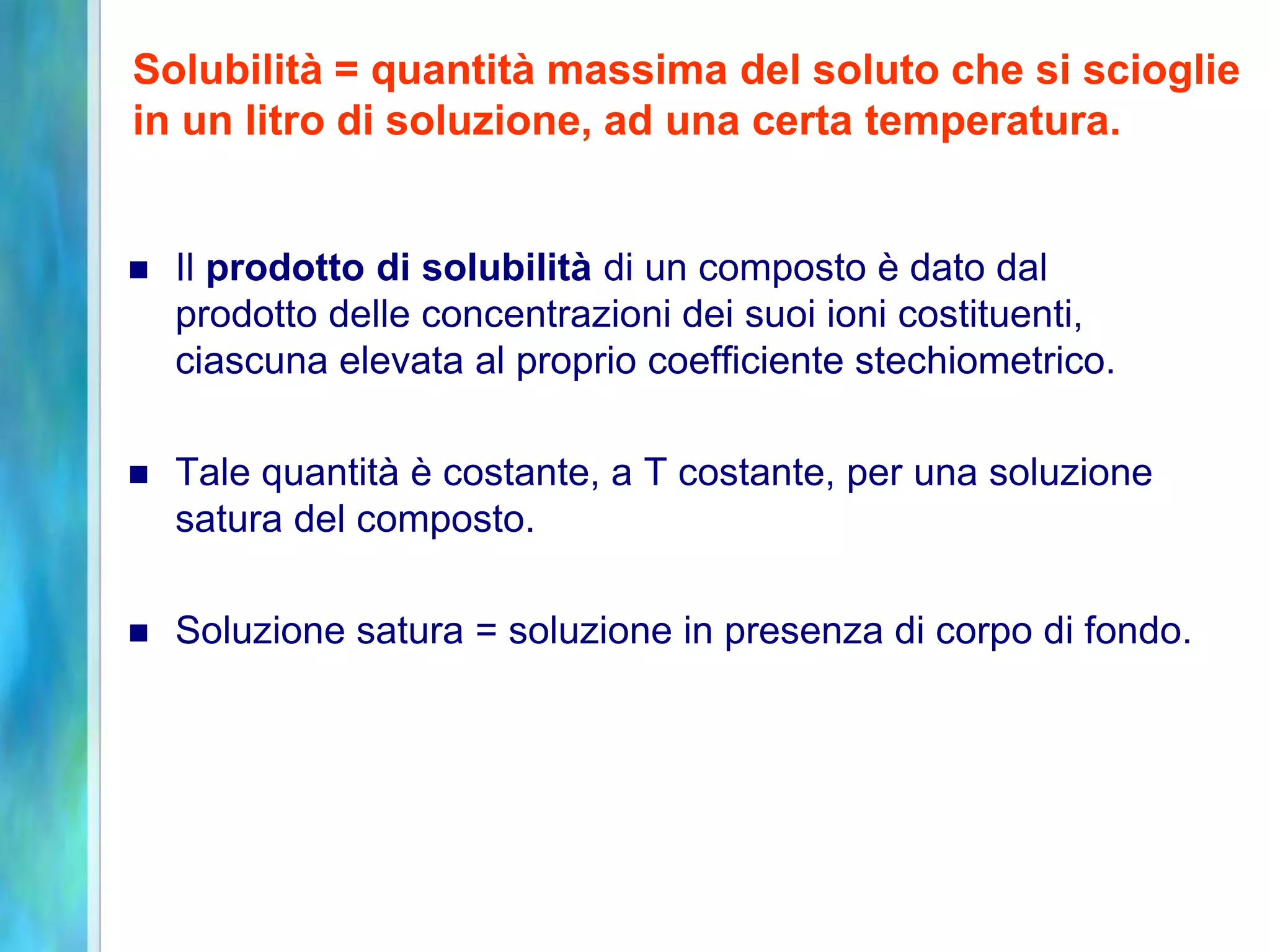  Il prodotto di solubilità di un composto è dato dal
prodotto delle concentrazioni dei suoi ioni costituenti,
ciascuna elevata al proprio coefficiente stechiometrico.
 Tale quantità è costante, a T costante, per una soluzione
satura del composto.
 Soluzione satura = soluzione in presenza di corpo di fondo.
Solubilità = quantità massima del soluto che si scioglie
in un litro di soluzione, ad una certa temperatura.
 