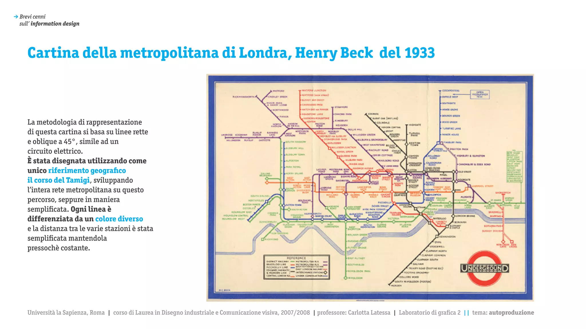 > Brevi cenni
  sull’ information design




     Cartina della metropolitana di Londra, Henry Beck del 1933



     La metodologia di rappresentazione
     di questa cartina si basa su linee rette
     e oblique a 45°, simile ad un
     circuito elettrico.
     è stata disegnata utilizzando come
     unico riferimento geografico
     il corso del Tamigi, sviluppando
     l’intera rete metropolitana su questo
     percorso, seppure in maniera
     semplificata. Ogni linea è
     differenziata da un colore diverso
     e la distanza tra le varie stazioni è stata
     semplificata mantendola
     pressochè costante.




     Università la Sapienza, Roma | corso di Laurea in Disegno industriale e Comunicazione visiva, 2007/2008 | professore: Carlotta Latessa | Laboratorio di grafica 2 || tema: autoproduzione
 