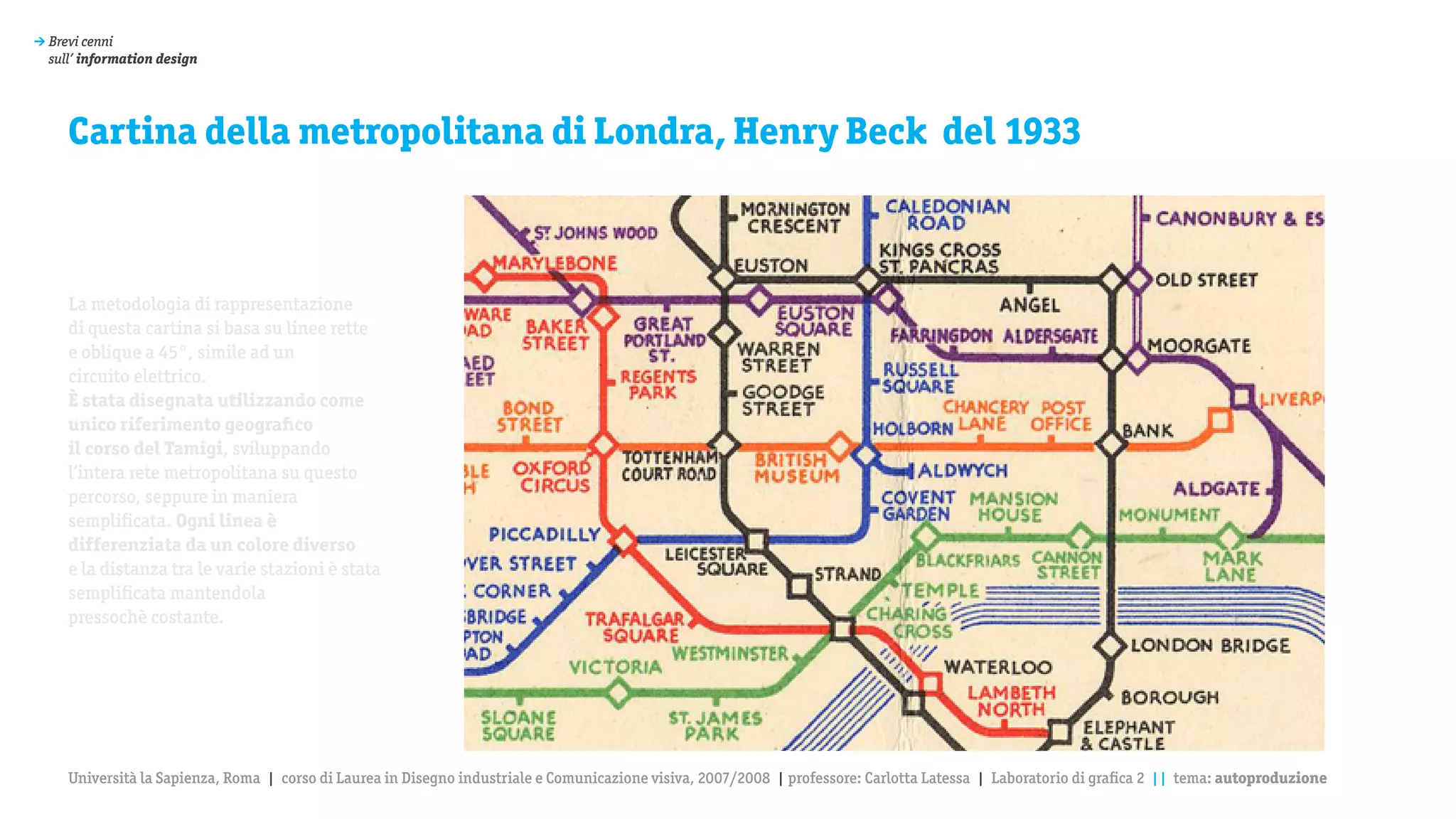 > Brevi cenni
  sull’ information design




     Cartina della metropolitana di Londra, Henry Beck del 1933



     La metodologia di rappresentazione
     di questa cartina si basa su linee rette
     e oblique a 45°, simile ad un
     circuito elettrico.
     è stata disegnata utilizzando come
     unico riferimento geografico
     il corso del Tamigi, sviluppando
     l’intera rete metropolitana su questo
     percorso, seppure in maniera
     semplificata. Ogni linea è
     differenziata da un colore diverso
     e la distanza tra le varie stazioni è stata
     semplificata mantendola
     pressochè costante.




     Università la Sapienza, Roma | corso di Laurea in Disegno industriale e Comunicazione visiva, 2007/2008 | professore: Carlotta Latessa | Laboratorio di grafica 2 || tema: autoproduzione
 