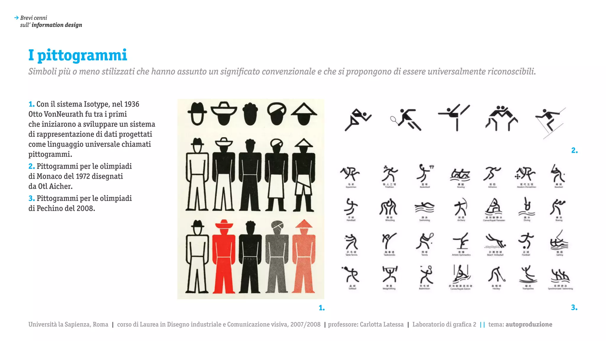 > Brevi cenni
  sull’ information design




     I pittogrammi
     Simboli più o meno stilizzati che hanno assunto un significato convenzionale e che si propongono di essere universalmente riconoscibili.


     1. Con il sistema Isotype, nel 1936
     Otto VonNeurath fu tra i primi
     che iniziarono a sviluppare un sistema
     di rappresentazione di dati progettati
     come linguaggio universale chiamati
     pittogrammi.                                                                                                                                                                                2.
     2. Pittogrammi per le olimpiadi
     di Monaco del 1972 disegnati
     da Otl Aicher.
     3. Pittogrammi per le olimpiadi
     di Pechino del 2008.




                                                                                                           1.                                                                                    3.

     Università la Sapienza, Roma | corso di Laurea in Disegno industriale e Comunicazione visiva, 2007/2008 | professore: Carlotta Latessa | Laboratorio di grafica 2 || tema: autoproduzione
 