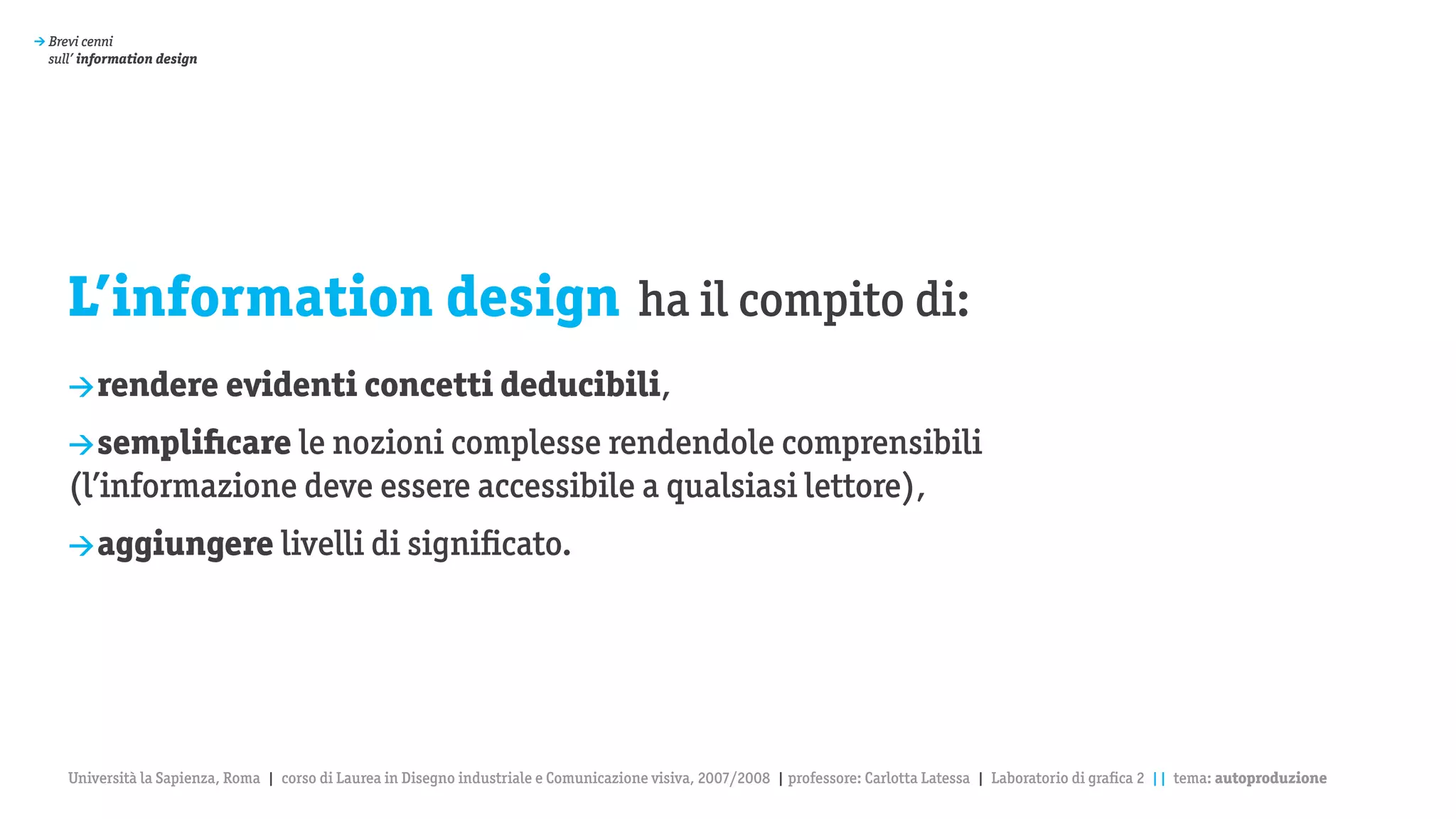 > Brevi cenni
  sull’ information design




     L’information design ha il compito di:
     > rendere evidenti concetti deducibili,

     > semplificare le nozioni complesse rendendole comprensibili
     (l’informazione deve essere accessibile a qualsiasi lettore),
     > aggiungere livelli di significato.




     Università la Sapienza, Roma | corso di Laurea in Disegno industriale e Comunicazione visiva, 2007/2008 | professore: Carlotta Latessa | Laboratorio di grafica 2 || tema: autoproduzione
 
