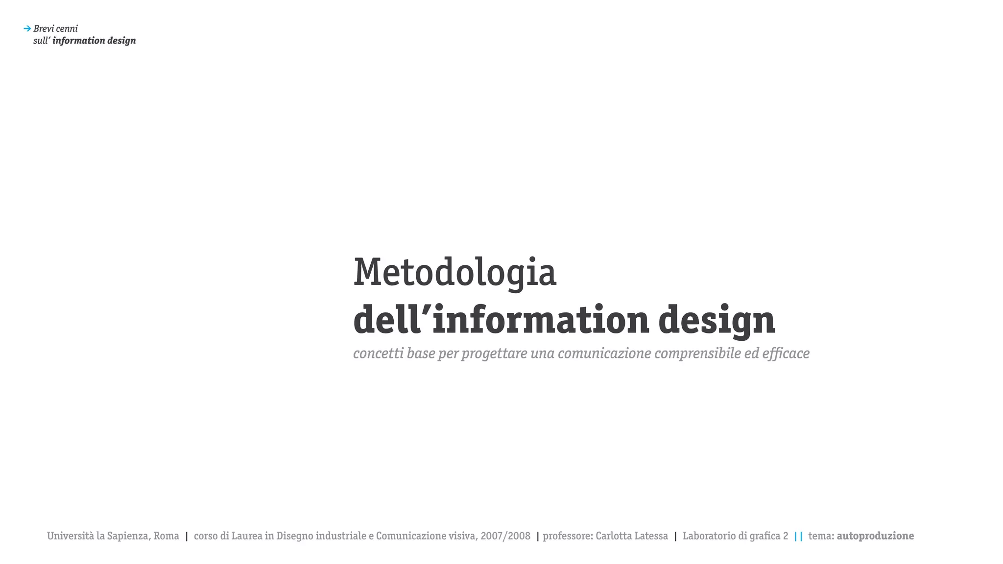 > Brevi cenni
  sull’ information design




                                                                      Metodologia
                                                                      dell’information design
                                                                      concetti base per progettare una comunicazione comprensibile ed efficace




     Università la Sapienza, Roma | corso di Laurea in Disegno industriale e Comunicazione visiva, 2007/2008 | professore: Carlotta Latessa | Laboratorio di grafica 2 || tema: autoproduzione
 
