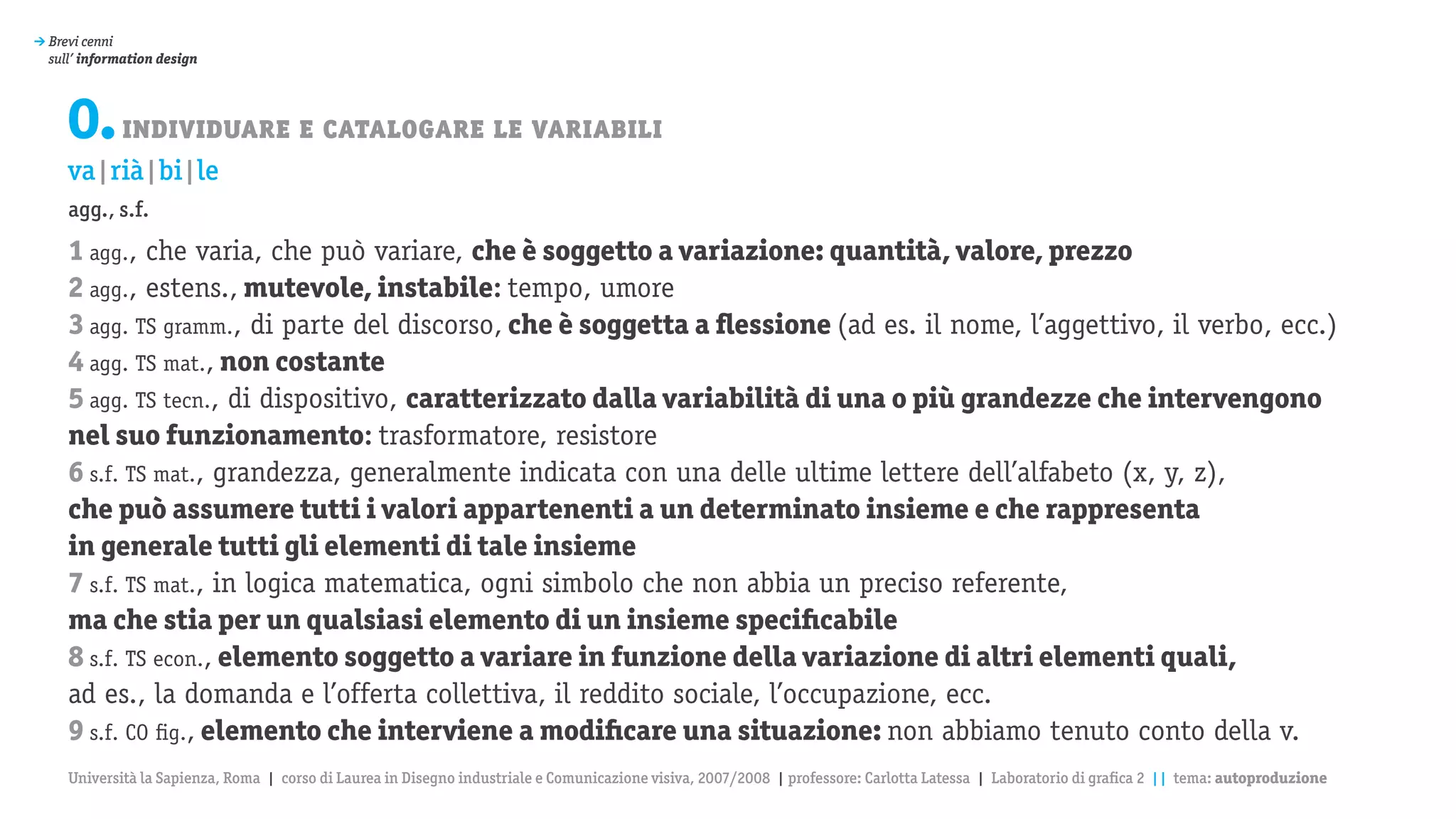 > Brevi cenni
  sull’ information design




     0. individuare e catalogare le variabili
     va|rià|bi|le
     agg., s.f.
     1 agg., che varia, che può variare, che è soggetto a variazione: quantità, valore, prezzo
     2 agg., estens., mutevole, instabile: tempo, umore
     3 agg. TS gramm., di parte del discorso, che è soggetta a flessione (ad es. il nome, l’aggettivo, il verbo, ecc.)
     4 agg. TS mat., non costante
     5 agg. TS tecn., di dispositivo, caratterizzato dalla variabilità di una o più grandezze che intervengono
     nel suo funzionamento: trasformatore, resistore
     6 s.f. TS mat., grandezza, generalmente indicata con una delle ultime lettere dell’alfabeto (x, y, z),
     che può assumere tutti i valori appartenenti a un determinato insieme e che rappresenta
     in generale tutti gli elementi di tale insieme
     7 s.f. TS mat., in logica matematica, ogni simbolo che non abbia un preciso referente,
     ma che stia per un qualsiasi elemento di un insieme specificabile
     8 s.f. TS econ., elemento soggetto a variare in funzione della variazione di altri elementi quali,
     ad es., la domanda e l’offerta collettiva, il reddito sociale, l’occupazione, ecc.
     9 s.f. CO fig., elemento che interviene a modificare una situazione: non abbiamo tenuto conto della v.
     Università la Sapienza, Roma | corso di Laurea in Disegno industriale e Comunicazione visiva, 2007/2008 | professore: Carlotta Latessa | Laboratorio di grafica 2 || tema: autoproduzione
 