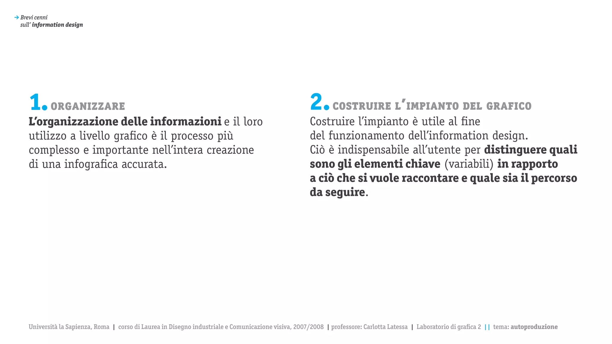 > Brevi cenni
  sull’ information design




     1. organizzare                                                                                    2. costruire l’impianto del grafico
     L’organizzazione delle informazioni e il loro                                                     Costruire l’impianto è utile al fine
     utilizzo a livello grafico è il processo più                                                      del funzionamento dell’information design.
     complesso e importante nell’intera creazione                                                      Ciò è indispensabile all’utente per distinguere quali
     di una infografica accurata.                                                                      sono gli elementi chiave (variabili) in rapporto
                                                                                                       a ciò che si vuole raccontare e quale sia il percorso
                                                                                                       da seguire.




     Università la Sapienza, Roma | corso di Laurea in Disegno industriale e Comunicazione visiva, 2007/2008 | professore: Carlotta Latessa | Laboratorio di grafica 2 || tema: autoproduzione
 