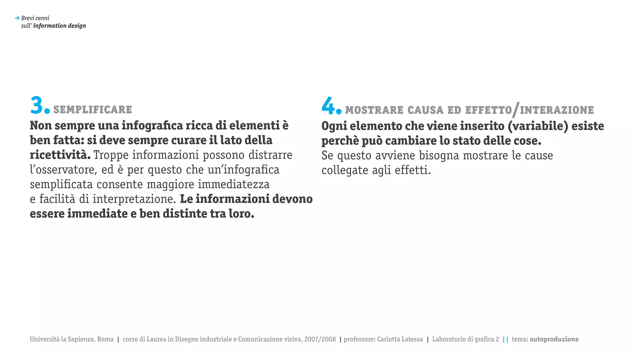 > Brevi cenni
  sull’ information design




     3. semplificare                                                                                   4. mostrare causa ed effetto/interazione
     Non sempre una infografica ricca di elementi è                                                    Ogni elemento che viene inserito (variabile) esiste
     ben fatta: si deve sempre curare il lato della                                                    perchè può cambiare lo stato delle cose.
     ricettività. Troppe informazioni possono distrarre                                                Se questo avviene bisogna mostrare le cause
     l’osservatore, ed è per questo che un’infografica                                                 collegate agli effetti.
     semplificata consente maggiore immediatezza
     e facilità di interpretazione. Le informazioni devono
     essere immediate e ben distinte tra loro.




     Università la Sapienza, Roma | corso di Laurea in Disegno industriale e Comunicazione visiva, 2007/2008 | professore: Carlotta Latessa | Laboratorio di grafica 2 || tema: autoproduzione
 