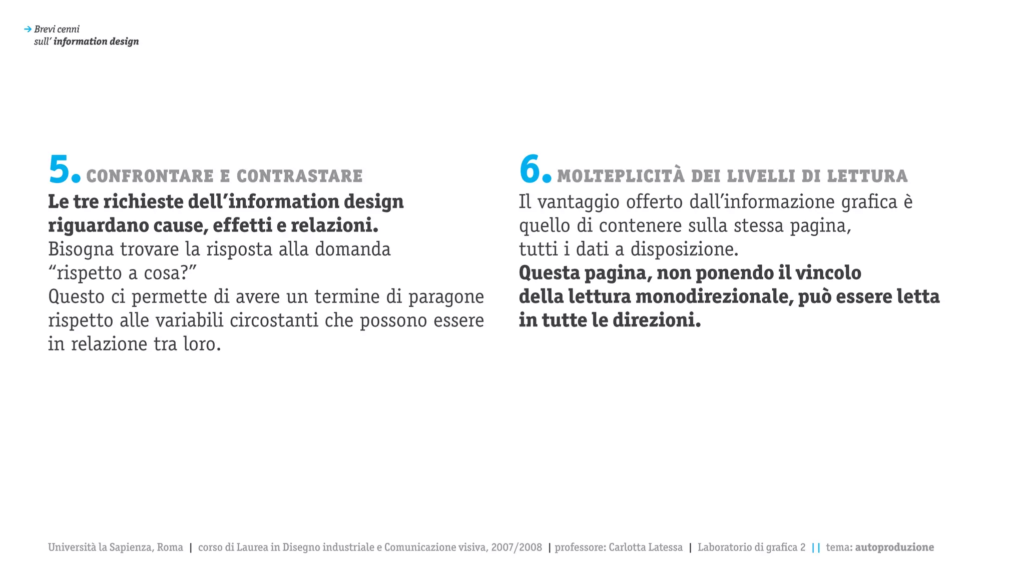 > Brevi cenni
  sull’ information design




     5. confrontare e contrastare                                                                      6. molteplicità dei livelli di lettura
     Le tre richieste dell’information design                                                          Il vantaggio offerto dall’informazione grafica è
     riguardano cause, effetti e relazioni.                                                            quello di contenere sulla stessa pagina,
     Bisogna trovare la risposta alla domanda                                                          tutti i dati a disposizione.
     “rispetto a cosa?”                                                                                Questa pagina, non ponendo il vincolo
     Questo ci permette di avere un termine di paragone                                                della lettura monodirezionale, può essere letta
     rispetto alle variabili circostanti che possono essere                                            in tutte le direzioni.
     in relazione tra loro.




     Università la Sapienza, Roma | corso di Laurea in Disegno industriale e Comunicazione visiva, 2007/2008 | professore: Carlotta Latessa | Laboratorio di grafica 2 || tema: autoproduzione
 