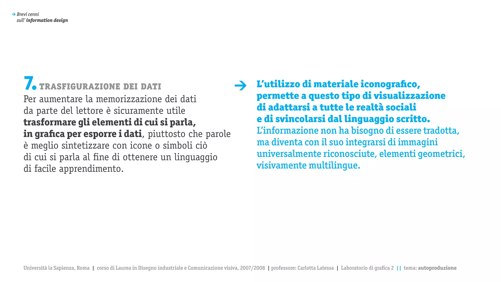 > Brevi cenni
  sull’ information design




     7. trasfigurazione dei dati                                                              >         L’utilizzo di materiale iconografico,
                                                                                                        permette a questo tipo di visualizzazione
     Per aumentare la memorizzazione dei dati
     da parte del lettore è sicuramente utile                                                           di adattarsi a tutte le realtà sociali
     trasformare gli elementi di cui si parla,                                                          e di svincolarsi dal linguaggio scritto.
     in grafica per esporre i dati, piuttosto che parole                                                L’informazione non ha bisogno di essere tradotta,
     è meglio sintetizzare con icone o simboli ciò                                                      ma diventa con il suo integrarsi di immagini
     di cui si parla al fine di ottenere un linguaggio                                                  universalmente riconosciute, elementi geometrici,
     di facile apprendimento.                                                                           visivamente multilingue.




     Università la Sapienza, Roma | corso di Laurea in Disegno industriale e Comunicazione visiva, 2007/2008 | professore: Carlotta Latessa | Laboratorio di grafica 2 || tema: autoproduzione
 