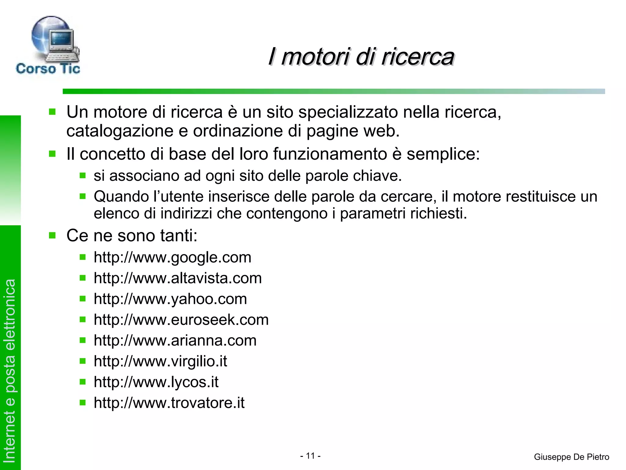 I motori di ricerca

                               Un motore di ricerca è un sito specializzato nella ricerca,
                               catalogazione e ordinazione di pagine web.
                               Il concetto di base del loro funzionamento è semplice:
                                  si associano ad ogni sito delle parole chiave.
                                  Quando l’utente inserisce delle parole da cercare, il motore restituisce un
                                  elenco di indirizzi che contengono i parametri richiesti.
                               Ce ne sono tanti:
                                  http://www.google.com
                                  http://www.altavista.com
Internet e posta elettronica




                                  http://www.yahoo.com
                                  http://www.euroseek.com
                                  http://www.arianna.com
                                  http://www.virgilio.it
                                  http://www.lycos.it
                                  http://www.trovatore.it


                                                                - 11 -                             Giuseppe De Pietro
 