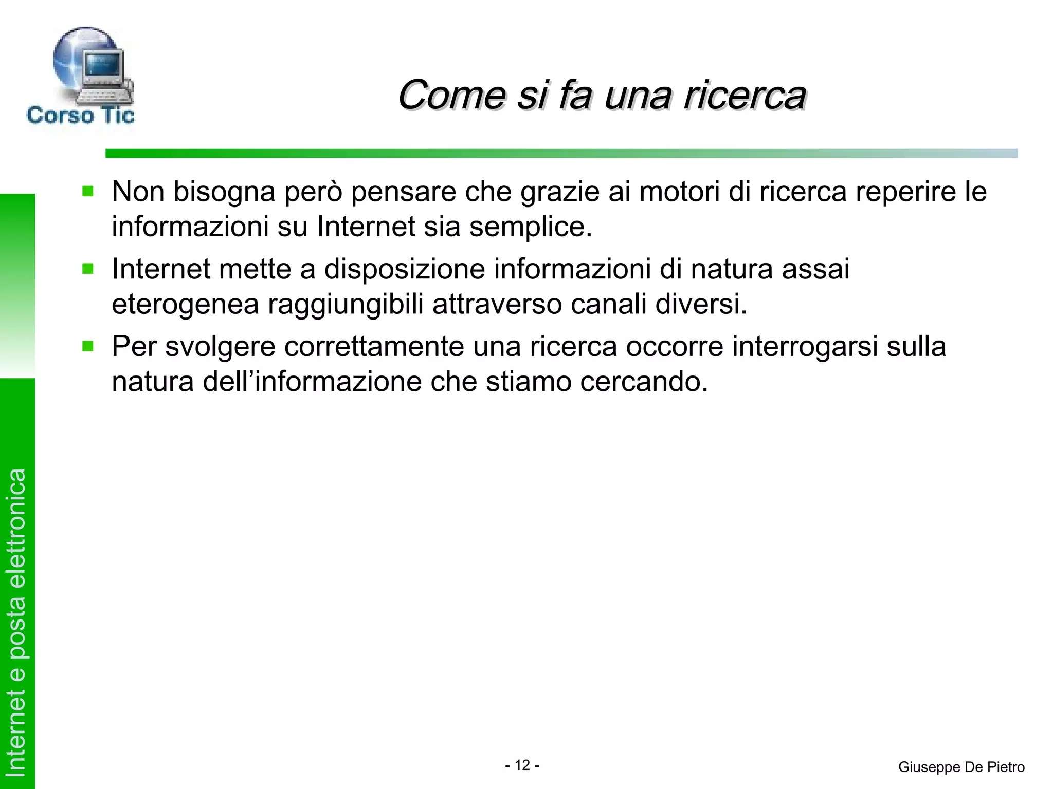 Come si fa una ricerca

                               Non bisogna però pensare che grazie ai motori di ricerca reperire le
                               informazioni su Internet sia semplice.
                               Internet mette a disposizione informazioni di natura assai
                               eterogenea raggiungibili attraverso canali diversi.
                               Per svolgere correttamente una ricerca occorre interrogarsi sulla
                               natura dell’informazione che stiamo cercando.
Internet e posta elettronica




                                                             - 12 -                         Giuseppe De Pietro
 