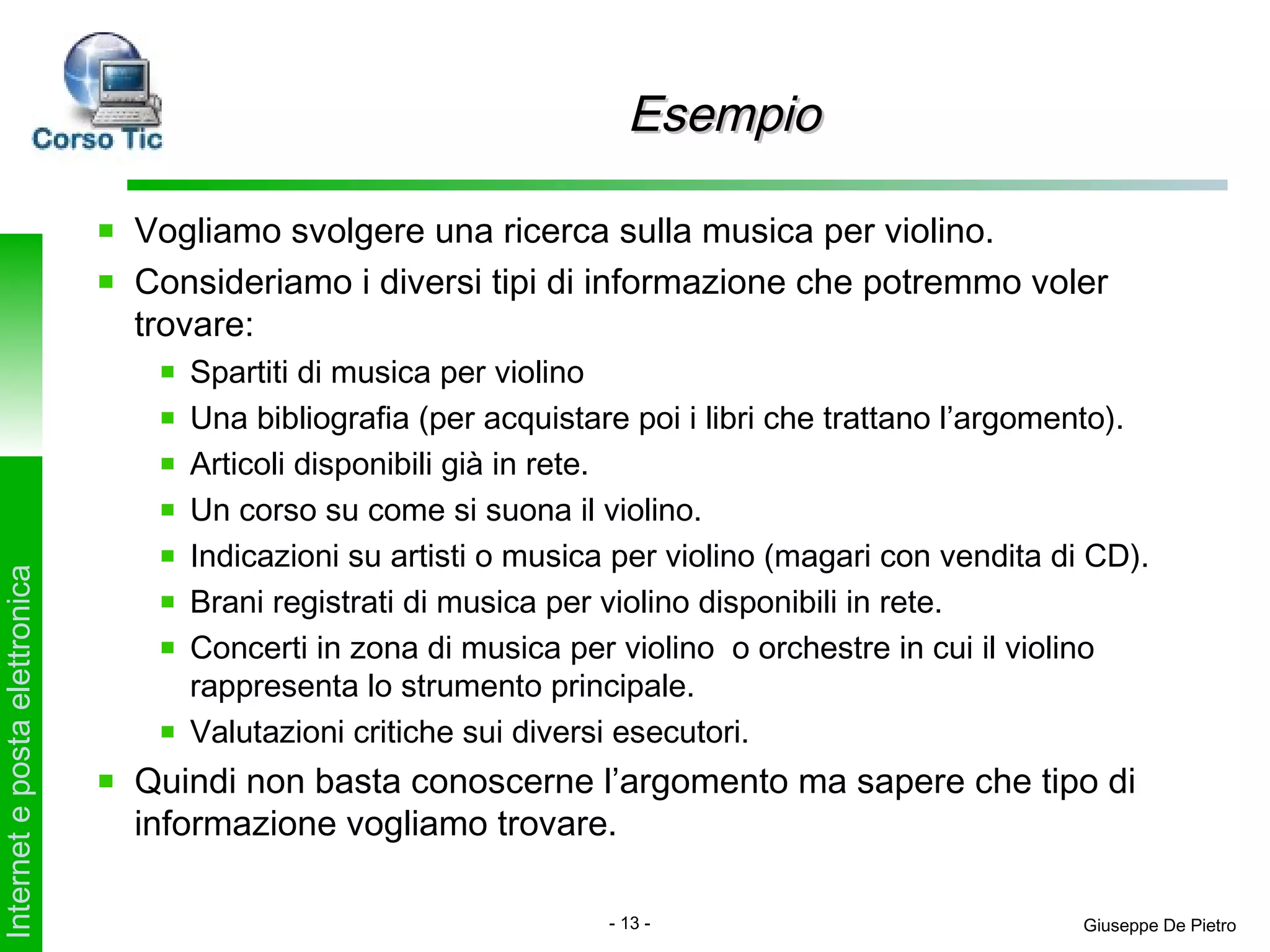 Esempio

                               Vogliamo svolgere una ricerca sulla musica per violino.
                               Consideriamo i diversi tipi di informazione che potremmo voler
                               trovare:
                                  Spartiti di musica per violino
                                  Una bibliografia (per acquistare poi i libri che trattano l’argomento).
                                  Articoli disponibili già in rete.
                                  Un corso su come si suona il violino.
                                  Indicazioni su artisti o musica per violino (magari con vendita di CD).
Internet e posta elettronica




                                  Brani registrati di musica per violino disponibili in rete.
                                  Concerti in zona di musica per violino o orchestre in cui il violino
                                  rappresenta lo strumento principale.
                                  Valutazioni critiche sui diversi esecutori.
                               Quindi non basta conoscerne l’argomento ma sapere che tipo di
                               informazione vogliamo trovare.

                                                                 - 13 -                             Giuseppe De Pietro
 