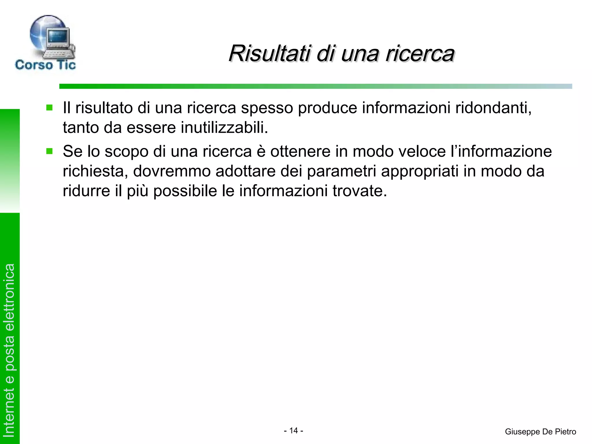 Risultati di una ricerca

                               Il risultato di una ricerca spesso produce informazioni ridondanti,
                               tanto da essere inutilizzabili.
                               Se lo scopo di una ricerca è ottenere in modo veloce l’informazione
                               richiesta, dovremmo adottare dei parametri appropriati in modo da
                               ridurre il più possibile le informazioni trovate.
Internet e posta elettronica




                                                             - 14 -                        Giuseppe De Pietro
 